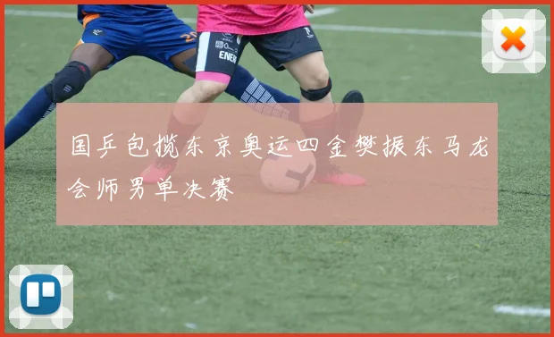 国乒包揽东京奥运四金樊振东马龙会师男单决赛