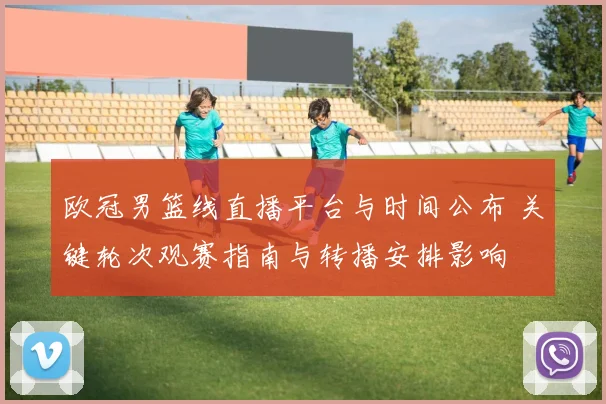 欧冠男篮线直播平台与时间公布 关键轮次观赛指南与转播安排影响