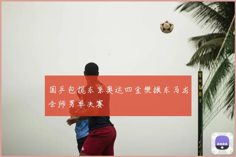 国乒包揽东京奥运四金樊振东马龙会师男单决赛