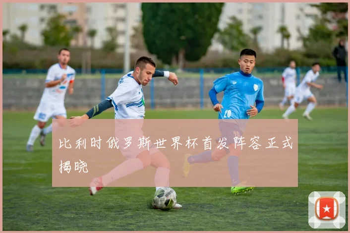 比利时俄罗斯世界杯首发阵容正式揭晓