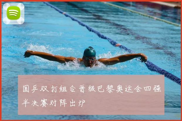 国乒双打组合晋级巴黎奥运会四强半决赛对阵出炉