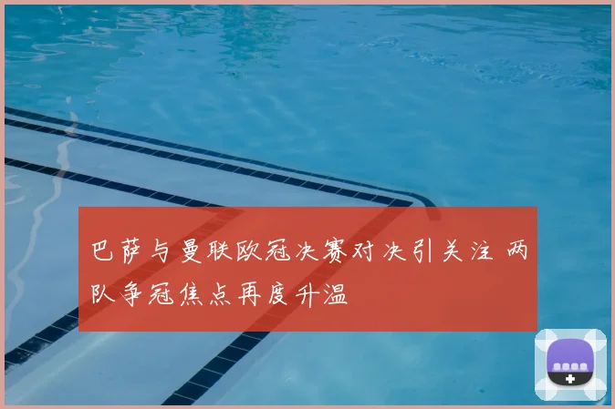巴萨与曼联欧冠决赛对决引关注 两队争冠焦点再度升温