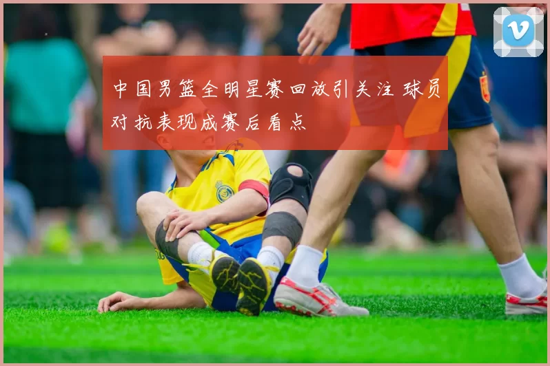 中国男篮全明星赛回放引关注 球员对抗表现成赛后看点