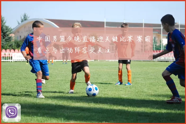 中国男篮今晚直播迎关键比赛 赛前看点与出场阵容受关注