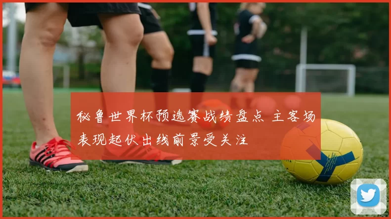 秘鲁世界杯预选赛战绩盘点 主客场表现起伏出线前景受关注