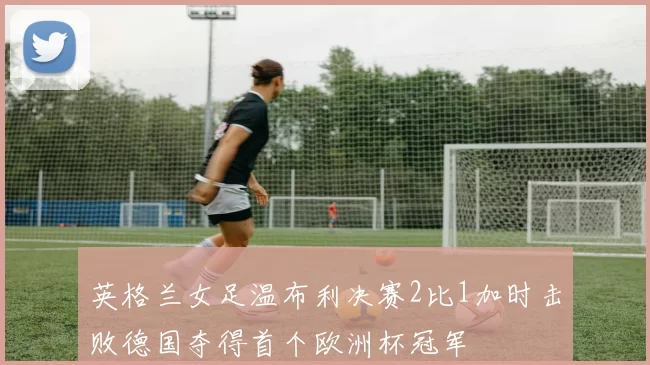 英格兰女足温布利决赛2比1加时击败德国夺得首个欧洲杯冠军