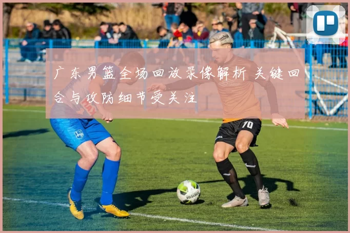 广东男篮全场回放录像解析 关键回合与攻防细节受关注