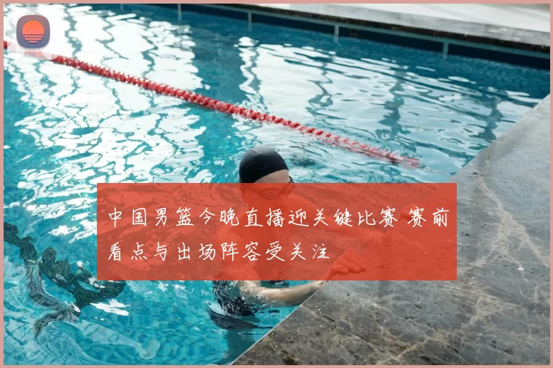 中国男篮今晚直播迎关键比赛 赛前看点与出场阵容受关注