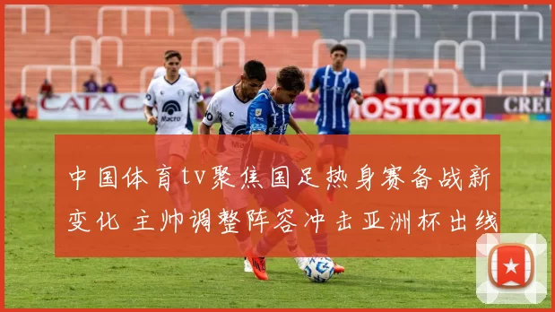 中国体育tv聚焦国足热身赛备战新变化 主帅调整阵容冲击亚洲杯出线