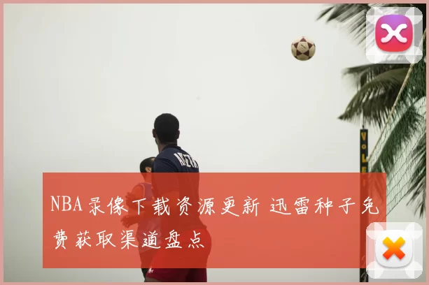 NBA录像下载资源更新 迅雷种子免费获取渠道盘点