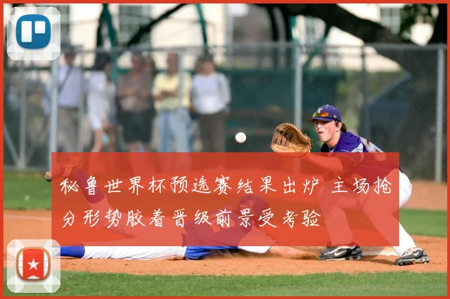 秘鲁世界杯预选赛结果出炉 主场抢分形势胶着晋级前景受考验