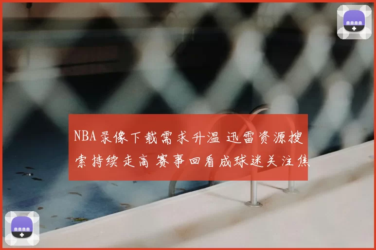 NBA录像下载需求升温 迅雷资源搜索持续走高 赛事回看成球迷关注焦点