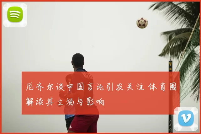 厄齐尔谈中国言论引发关注 体育圈解读其立场与影响