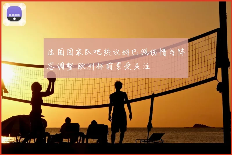 法国国家队吧热议姆巴佩伤情与阵容调整 欧洲杯前景受关注