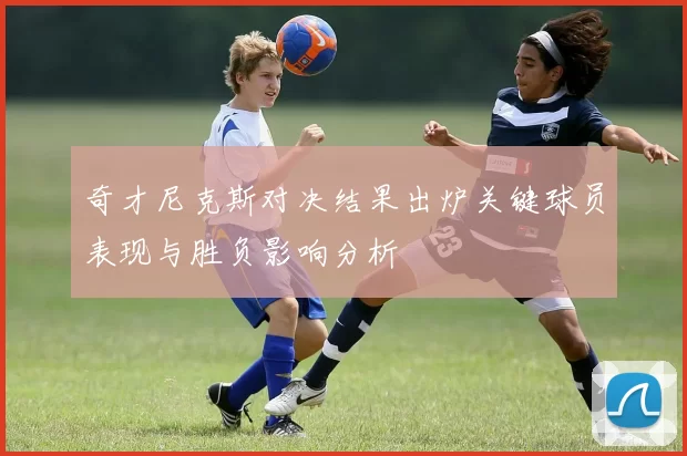 奇才尼克斯对决结果出炉关键球员表现与胜负影响分析