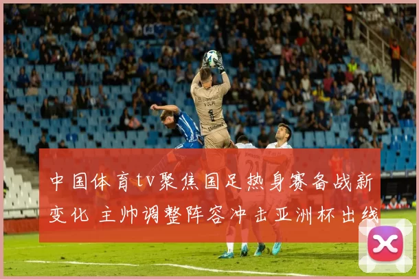 中国体育tv聚焦国足热身赛备战新变化 主帅调整阵容冲击亚洲杯出线