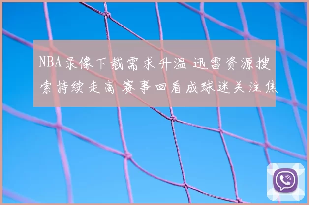 NBA录像下载需求升温 迅雷资源搜索持续走高 赛事回看成球迷关注焦点