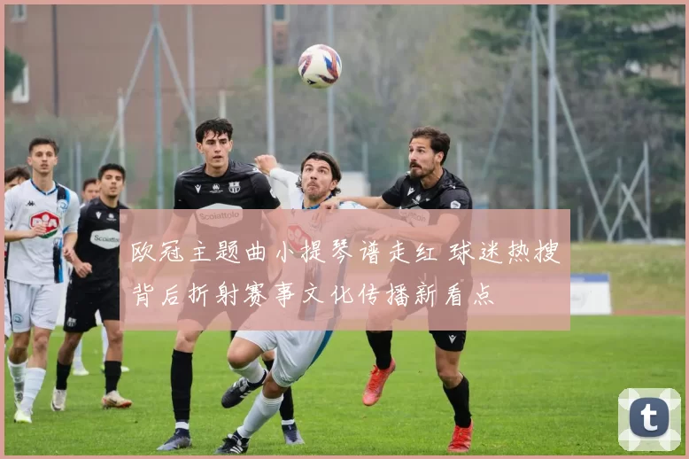 欧冠主题曲小提琴谱走红 球迷热搜背后折射赛事文化传播新看点