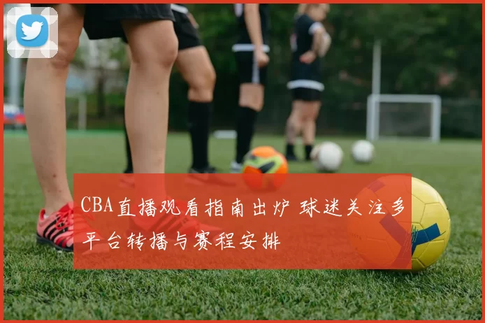 CBA直播观看指南出炉 球迷关注多平台转播与赛程安排