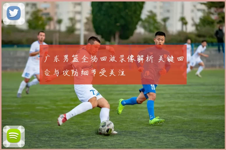 广东男篮全场回放录像解析 关键回合与攻防细节受关注